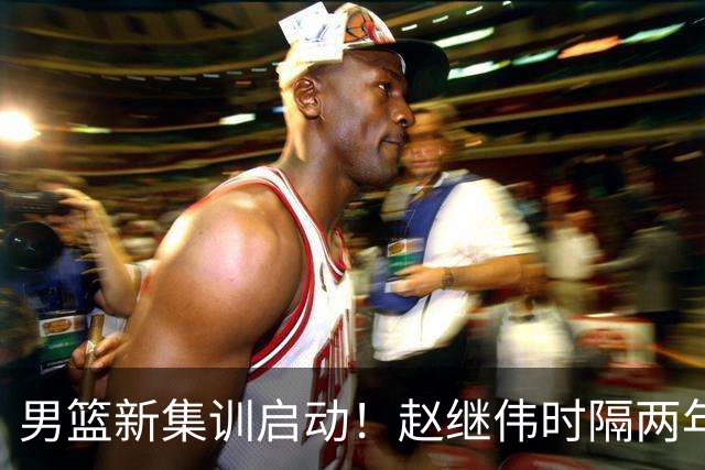 男篮新集训启动！赵继伟时隔两年任队长，全新阵容冲击世预赛两连胜